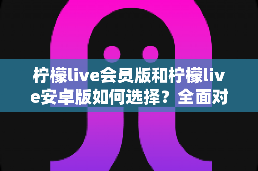 柠檬live会员版和柠檬live安卓版如何选择?全面对比解析助你找到最适合的版本 柠檬live会员版和柠檬live安卓版如何选择?全面对比解析助你找到最适合的版本