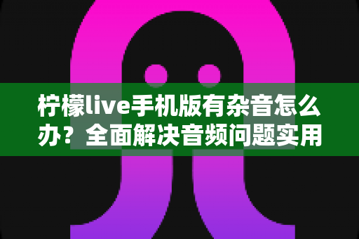 柠檬live手机版有杂音怎么办?全面解决音频问题实用指南大全 柠檬live手机版有杂音怎么办?全面解决音频问题实用指南大全