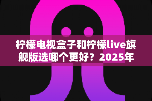 柠檬电视盒子和柠檬live旗舰版选哪个更好?2025年最全对比评测与选购指南 柠檬电视盒子和柠檬live旗舰版选哪个更好?2025年最全对比评测与选购指南