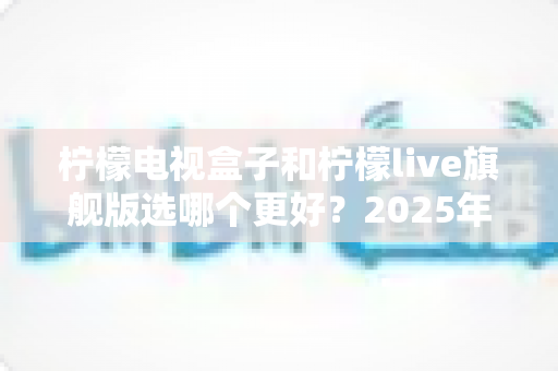 柠檬电视盒子和柠檬live旗舰版选哪个更好？2025年最全对比评测与选购指南