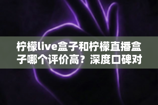 柠檬live盒子和柠檬直播盒子哪个评价高？深度口碑对比评测帮你选对不踩坑