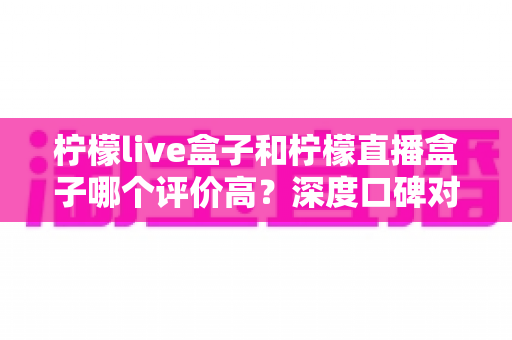 柠檬live盒子和柠檬直播盒子哪个评价高？深度口碑对比评测帮你选对不踩坑