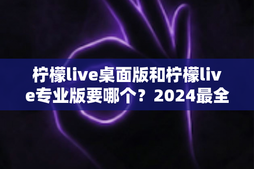 柠檬live桌面版和柠檬live专业版要哪个?2024最全选购指南帮你一次选对不踩坑 柠檬live桌面版和柠檬live专业版要哪个?2024最全选购指南帮你一次选对不踩坑