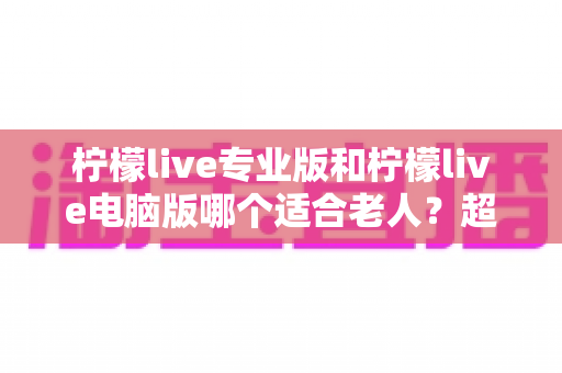 柠檬live专业版和柠檬live电脑版哪个适合老人？超详细选择指南帮你轻松决定
