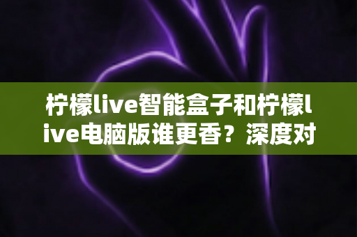 柠檬live智能盒子和柠檬live电脑版谁更香?深度对比评测帮你找到最适合的追剧方案 柠檬live智能盒子和柠檬live电脑版谁更香?深度对比评测帮你找到最适合的追剧方案