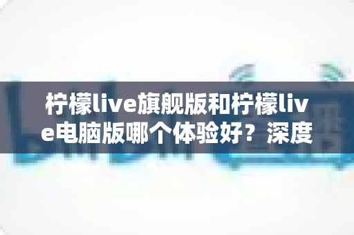 柠檬live旗舰版和柠檬live电脑版哪个体验好?深度对比分析帮你选出最适合的版本 柠檬live旗舰版和柠檬live电脑版哪个体验好?深度对比分析帮你选出最适合的版本