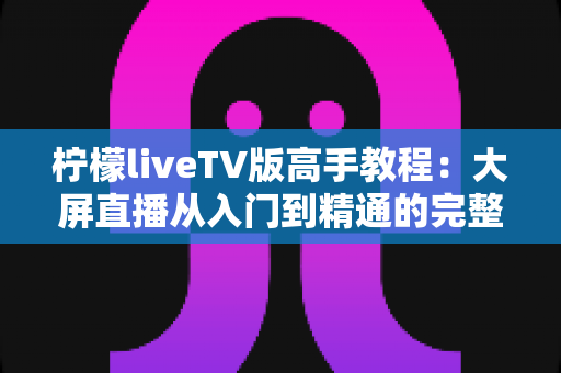 柠檬liveTV版高手教程:大屏直播从入门到精通的完整攻略 柠檬liveTV版高手教程:大屏直播从入门到精通的完整攻略