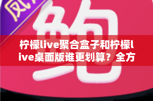 柠檬live聚合盒子和柠檬live桌面版谁更划算?全方位性价比深度对比指南 柠檬live聚合盒子和柠檬live桌面版谁更划算?全方位性价比深度对比指南