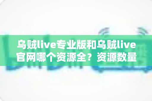 乌贼live专业版和乌贼live官网哪个资源全？资源数量、更新速度与使用体验全面深度对比