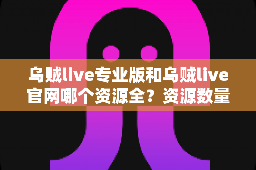 乌贼live专业版和乌贼live官网哪个资源全？资源数量、更新速度与使用体验全面深度对比