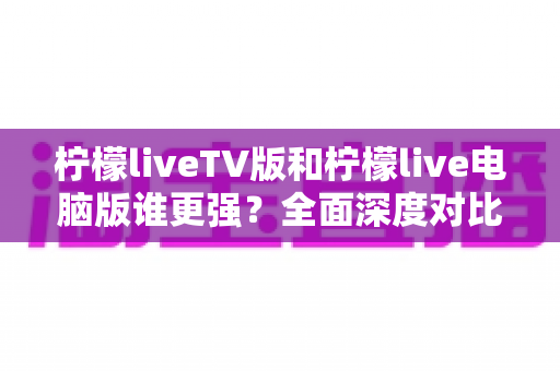 柠檬liveTV版和柠檬live电脑版谁更强?全面深度对比评测帮你选出最适合的版本 柠檬liveTV版和柠檬live电脑版谁更强?全面深度对比评测帮你选出最适合的版本