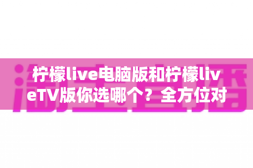 柠檬live电脑版和柠檬liveTV版你选哪个？全方位对比分析助你找到最佳观看方案