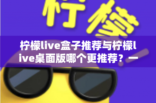 柠檬live盒子推荐与柠檬live桌面版哪个更推荐？一篇讲透的深度对比指南