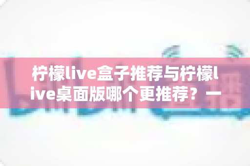 柠檬live盒子推荐与柠檬live桌面版哪个更推荐？一篇讲透的深度对比指南