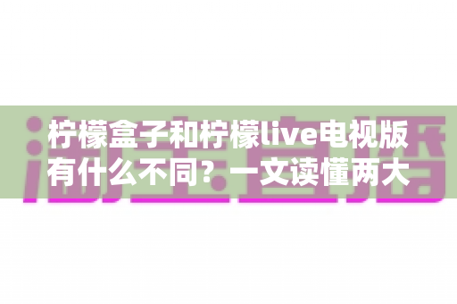 柠檬盒子和柠檬live电视版有什么不同？一文读懂两大家庭观影方案的核心差异与选择指南