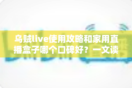 乌贼live使用攻略和家用直播盒子哪个口碑好？一文读懂直播工具选择与实操技巧