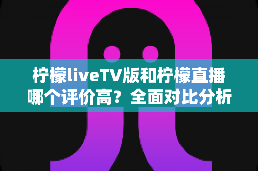 柠檬liveTV版和柠檬直播哪个评价高?全面对比分析与用户口碑测评指南 柠檬liveTV版和柠檬直播哪个评价高?全面对比分析与用户口碑测评指南