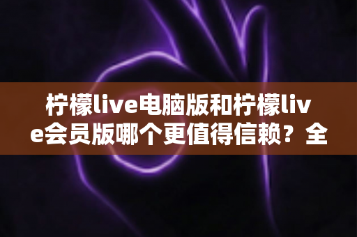 柠檬live电脑版和柠檬live会员版哪个更值得信赖?全面对比分析与选择指南 柠檬live电脑版和柠檬live会员版哪个更值得信赖?全面对比分析与选择指南