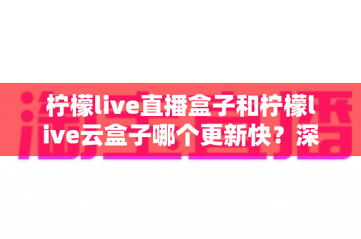 柠檬live直播盒子和柠檬live云盒子哪个更新快？深度对比解析与选购指南