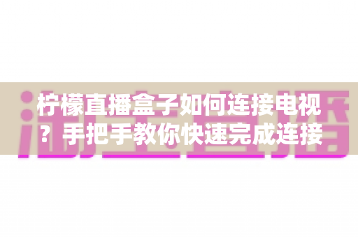 柠檬直播盒子如何连接电视？手把手教你快速完成连接与设置