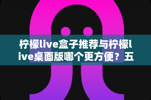 柠檬live盒子推荐与柠檬live桌面版哪个更方便?五大维度全面对比帮你选对工具 柠檬live盒子推荐与柠檬live桌面版哪个更方便?五大维度全面对比帮你选对工具