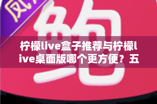 柠檬live盒子推荐与柠檬live桌面版哪个更方便?五大维度全面对比帮你选对工具 柠檬live盒子推荐与柠檬live桌面版哪个更方便?五大维度全面对比帮你选对工具