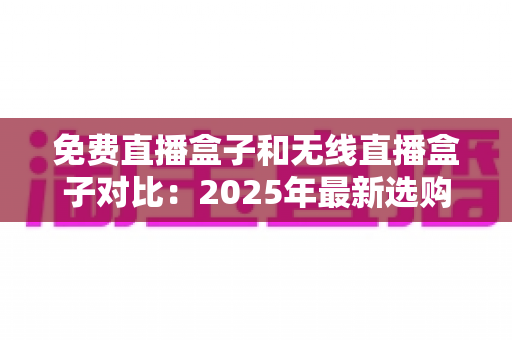 免费直播盒子和无线直播盒子对比：2025年最新选购全攻略，帮你轻松找到理想的家庭观影方案