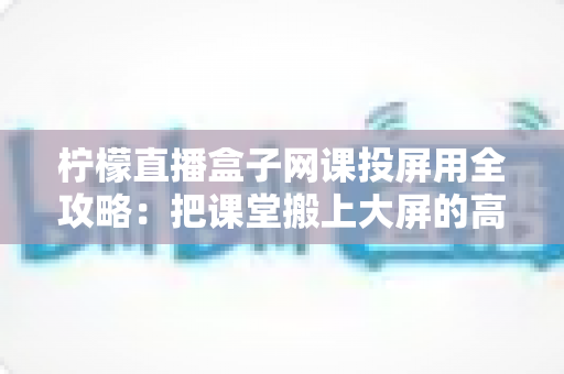 柠檬直播盒子网课投屏用全攻略：把课堂搬上大屏的高效学习指南