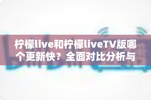柠檬live和柠檬liveTV版哪个更新快？全面对比分析与选择指南