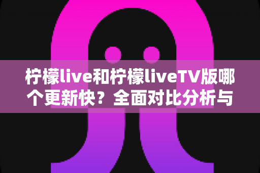 柠檬live和柠檬liveTV版哪个更新快？全面对比分析与选择指南