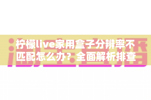 柠檬live家用盒子分辨率不匹配怎么办？全面解析排查与解决方法，让画面恢复清晰完美