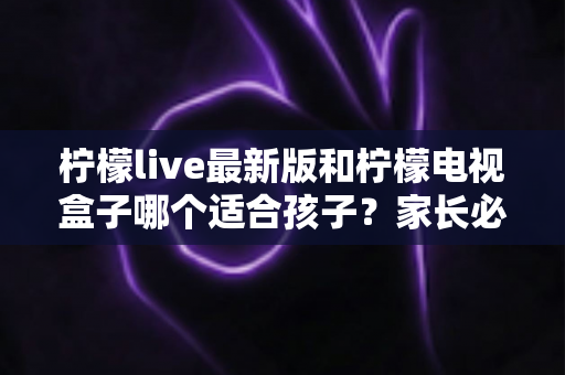 柠檬live最新版和柠檬电视盒子哪个适合孩子？家长必读的完整对比与选购指南