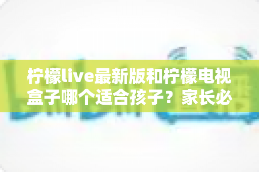 柠檬live最新版和柠檬电视盒子哪个适合孩子？家长必读的完整对比与选购指南