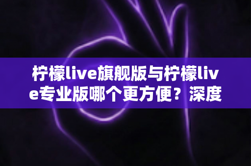 柠檬live旗舰版与柠檬live专业版哪个更方便?深度对比分析帮你做出明智选择 柠檬live旗舰版与柠檬live专业版哪个更方便?深度对比分析帮你做出明智选择