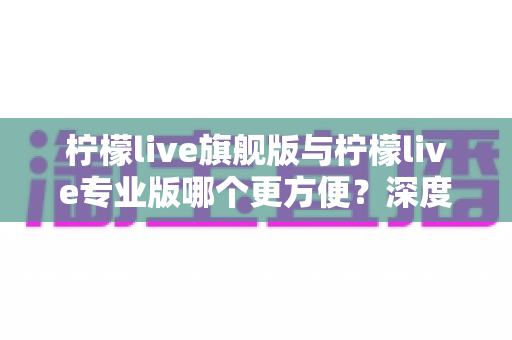 柠檬live旗舰版与柠檬live专业版哪个更方便?深度对比分析帮你做出明智选择 柠檬live旗舰版与柠檬live专业版哪个更方便?深度对比分析帮你做出明智选择