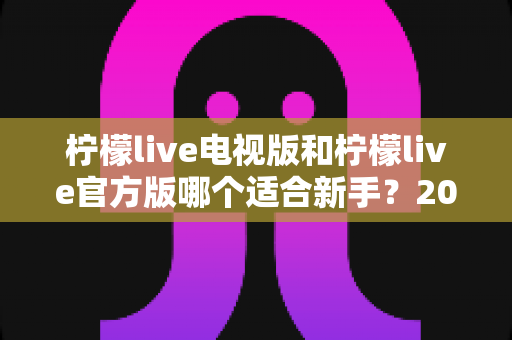 柠檬live电视版和柠檬live官方版哪个适合新手？2025年最全入门指南与下载建议