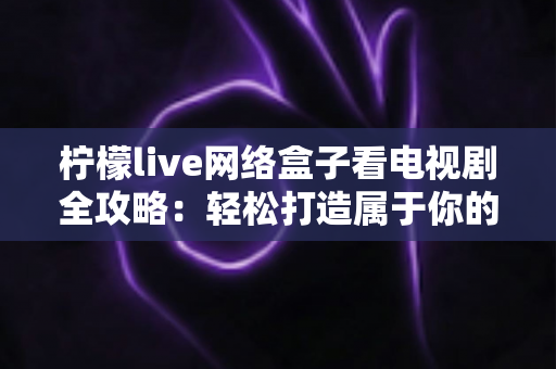 柠檬live网络盒子看电视剧全攻略:轻松打造属于你的家庭私人影院 柠檬live网络盒子看电视剧全攻略:轻松打造属于你的家庭私人影院