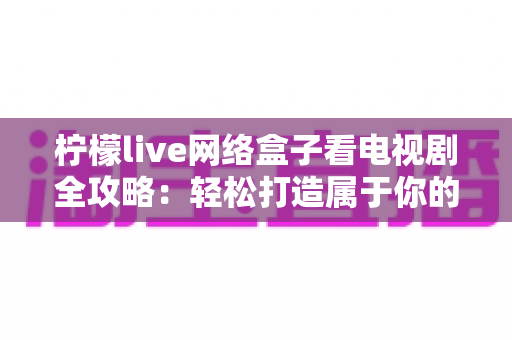 柠檬live网络盒子看电视剧全攻略:轻松打造属于你的家庭私人影院 柠檬live网络盒子看电视剧全攻略:轻松打造属于你的家庭私人影院