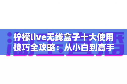 柠檬live无线盒子十大使用技巧全攻略：从小白到高手只需这一篇