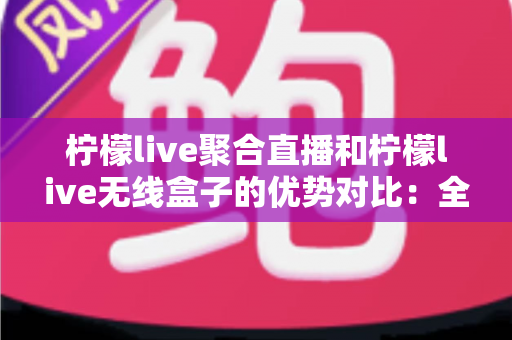 柠檬live聚合直播和柠檬live无线盒子的优势对比:全面解析助你选对大屏娱乐方案 柠檬live聚合直播和柠檬live无线盒子的优势对比:全面解析助你选对大屏娱乐方案