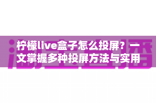 柠檬live盒子怎么投屏？一文掌握多种投屏方法与实用技巧全攻略