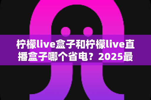 柠檬live盒子和柠檬live直播盒子哪个省电?2025最新省电性能全面对比测评指南 柠檬live盒子和柠檬live直播盒子哪个省电?2025最新省电性能全面对比测评指南