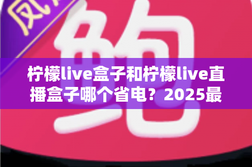 柠檬live盒子和柠檬live直播盒子哪个省电?2025最新省电性能全面对比测评指南 柠檬live盒子和柠檬live直播盒子哪个省电?2025最新省电性能全面对比测评指南