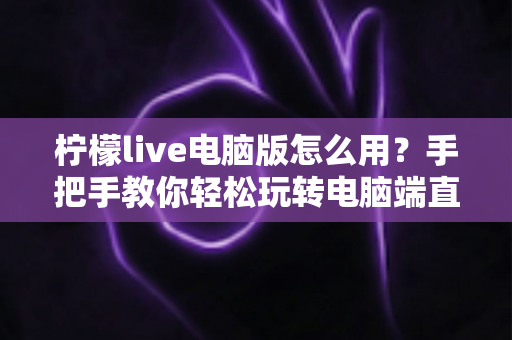 柠檬live电脑版怎么用？手把手教你轻松玩转电脑端直播的完整攻略