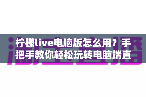 柠檬live电脑版怎么用？手把手教你轻松玩转电脑端直播的完整攻略