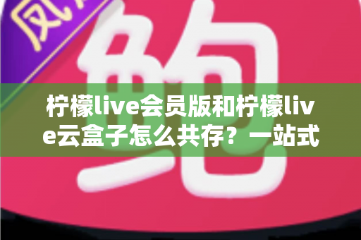 柠檬live会员版和柠檬live云盒子怎么共存?一站式双开安装与使用全攻略 柠檬live会员版和柠檬live云盒子怎么共存?一站式双开安装与使用全攻略