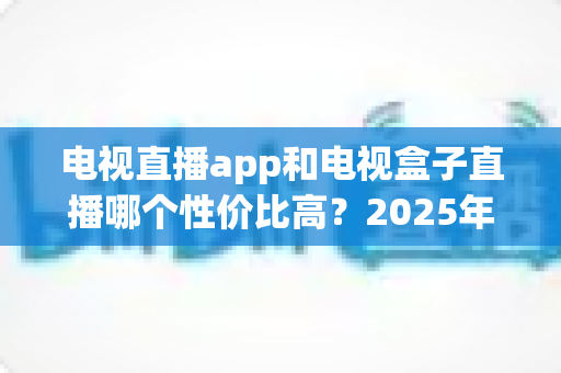 电视直播app和电视盒子直播哪个性价比高？2025年最全对比选购指南
