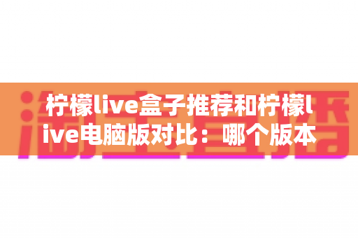 柠檬live盒子推荐和柠檬live电脑版对比：哪个版本更适合你的观看习惯？一文读懂选型指南