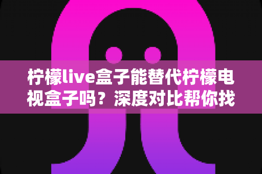 柠檬live盒子能替代柠檬电视盒子吗?深度对比帮你找到最适合的观影方案 柠檬live盒子能替代柠檬电视盒子吗?深度对比帮你找到最适合的观影方案