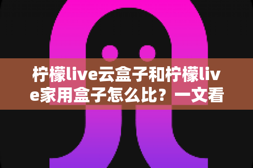 柠檬live云盒子和柠檬live家用盒子怎么比？一文看懂两款电视盒子的核心差异与选购指南